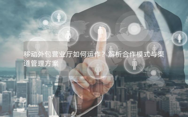移动外包营业厅如何运作？解析合作模式与渠道管理方案