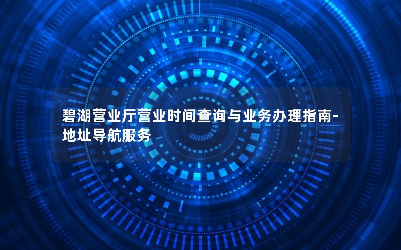 碧湖营业厅营业时间查询与业务办理指南-地址导航服务