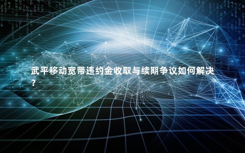 武平移动宽带违约金收取与续期争议如何解决？