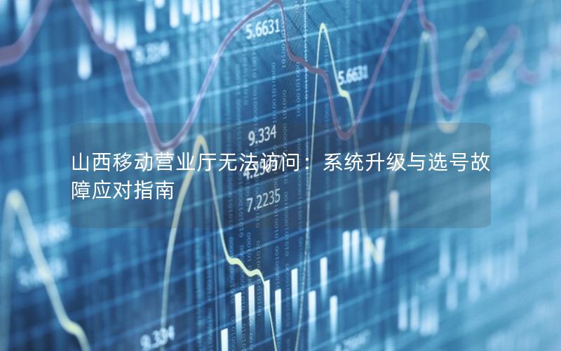 山西移动营业厅无法访问：系统升级与选号故障应对指南
