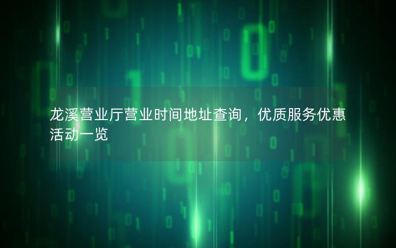龙溪营业厅营业时间地址查询，优质服务优惠活动一览