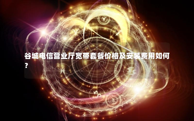 谷城电信营业厅宽带套餐价格及安装费用如何？