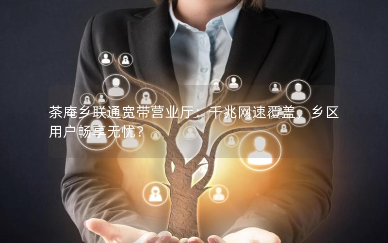 茶庵乡联通宽带营业厅：千兆网速覆盖，乡区用户畅享无忧？