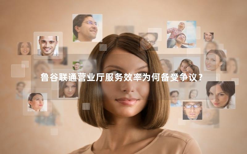 鲁谷联通营业厅服务效率为何备受争议？