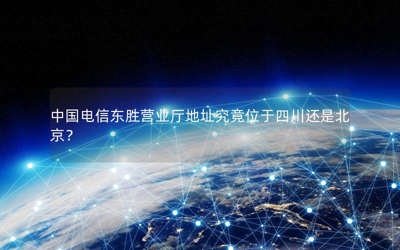 中国电信东胜营业厅地址究竟位于四川还是北京？