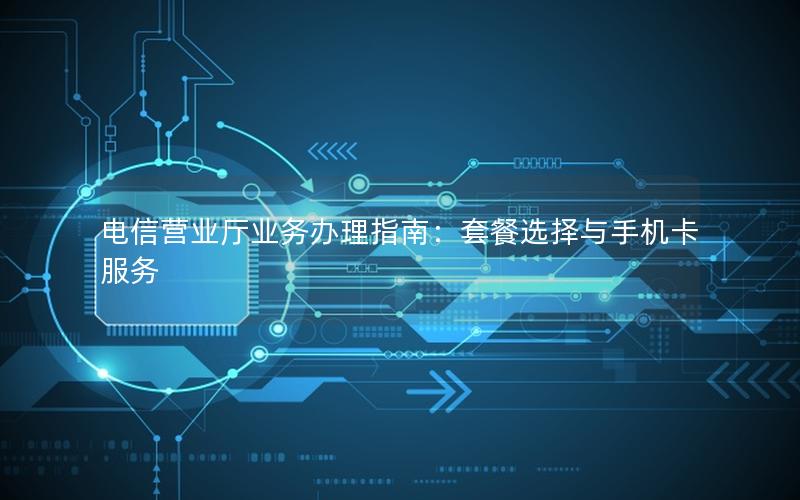 电信营业厅业务办理指南：套餐选择与手机卡服务