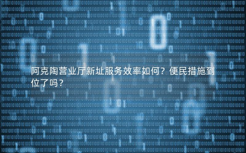 阿克陶营业厅新址服务效率如何？便民措施到位了吗？