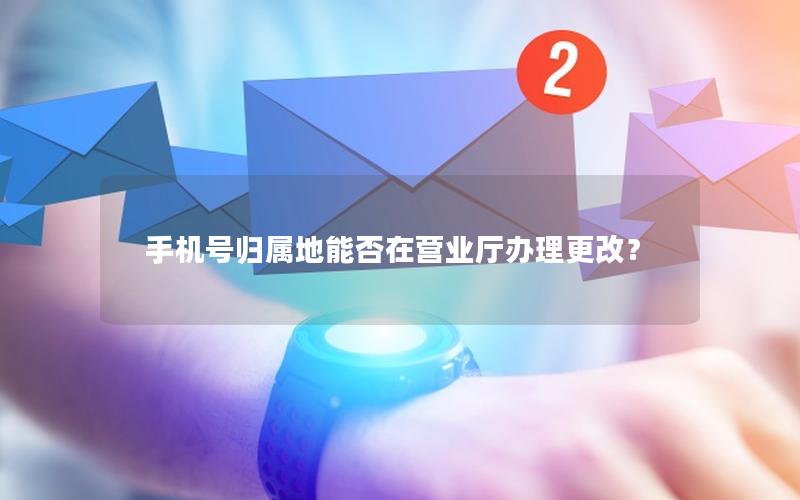 手机号归属地能否在营业厅办理更改？