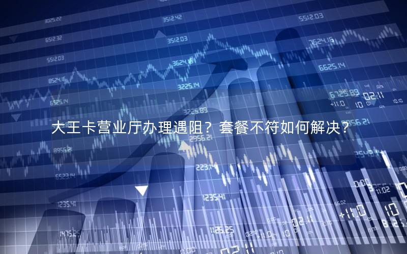 大王卡营业厅办理遇阻？套餐不符如何解决？