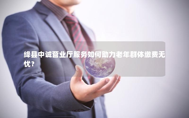 绛县中诚营业厅服务如何助力老年群体缴费无忧？