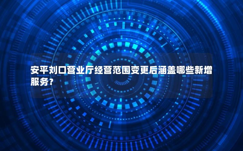 安平刘口营业厅经营范围变更后涵盖哪些新增服务？