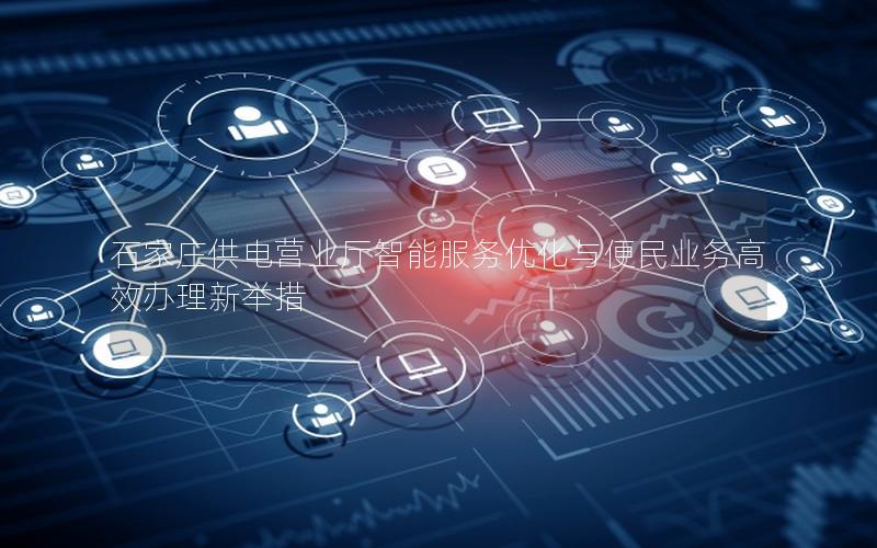 石家庄供电营业厅智能服务优化与便民业务高效办理新举措