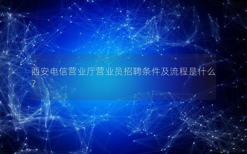 西安电信营业厅营业员招聘条件及流程是什么？