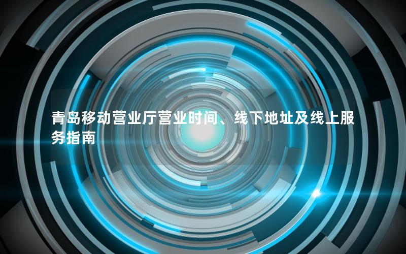 青岛移动营业厅营业时间、线下地址及线上服务指南