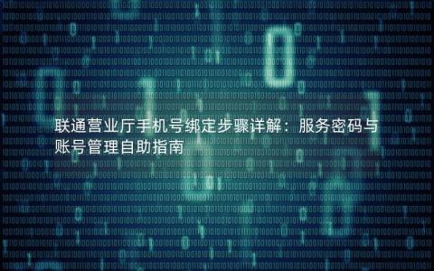 联通营业厅手机号绑定步骤详解：服务密码与账号管理自助指南