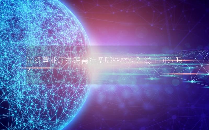 光纤营业厅办理需准备哪些材料？线上可选吗？