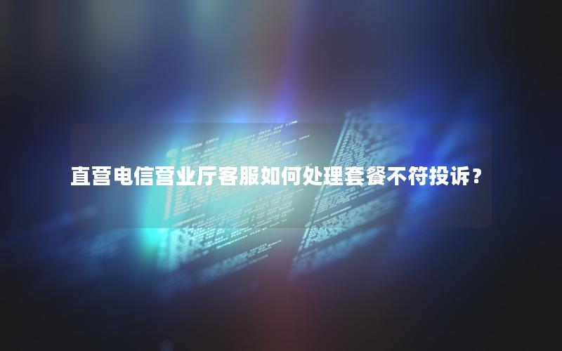 直营电信营业厅客服如何处理套餐不符投诉？