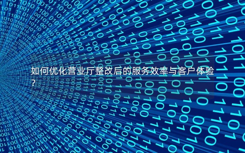 如何优化营业厅整改后的服务效率与客户体验？