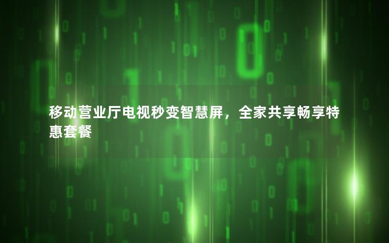 移动营业厅电视秒变智慧屏，全家共享畅享特惠套餐