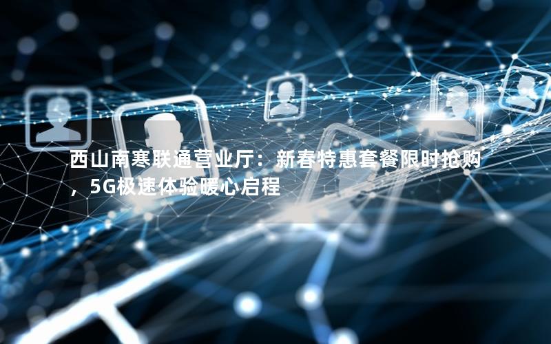 西山南寒联通营业厅：新春特惠套餐限时抢购，5G极速体验暖心启程