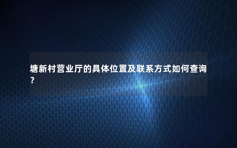 塘新村营业厅的具体位置及联系方式如何查询？