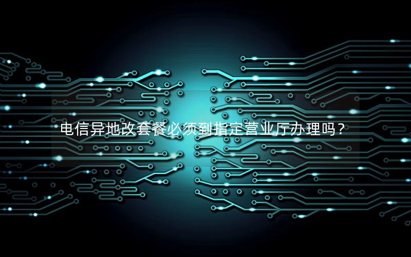 电信异地改套餐必须到指定营业厅办理吗？