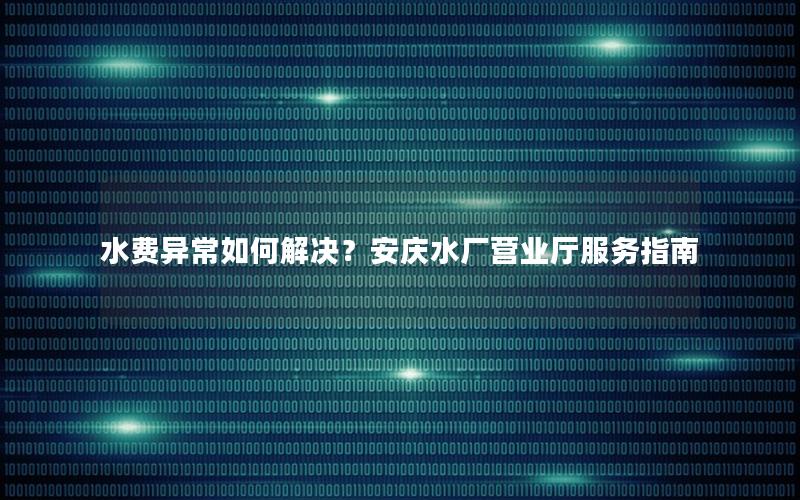 水费异常如何解决？安庆水厂营业厅服务指南
