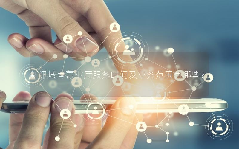 新讯城南营业厅服务时间及业务范围有哪些？