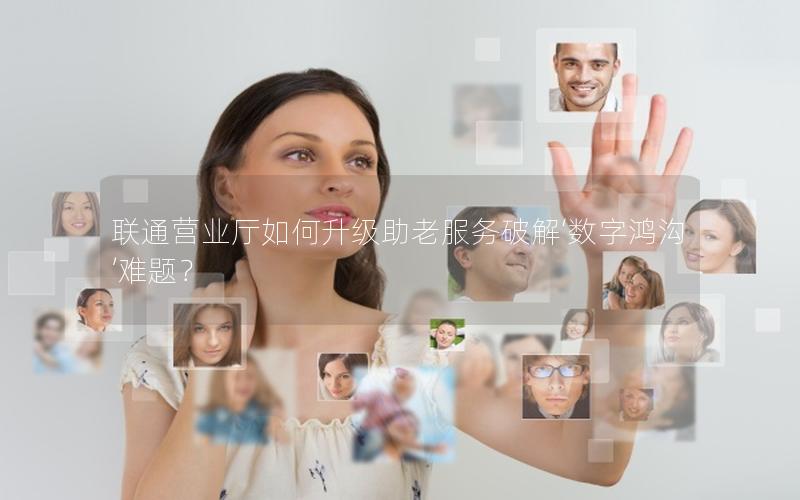 联通营业厅如何升级助老服务破解‘数字鸿沟’难题？