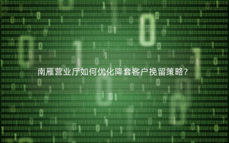 南雁营业厅如何优化降套客户挽留策略？