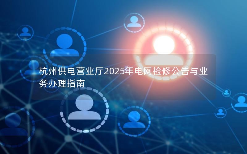 杭州供电营业厅2025年电网检修公告与业务办理指南