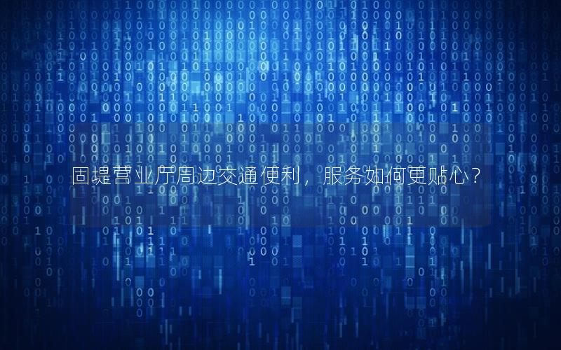 固堤营业厅周边交通便利，服务如何更贴心？