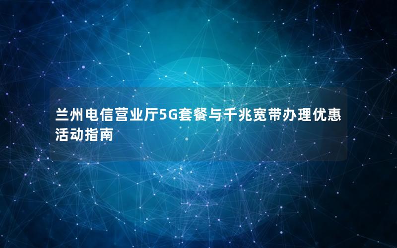 兰州电信营业厅5G套餐与千兆宽带办理优惠活动指南