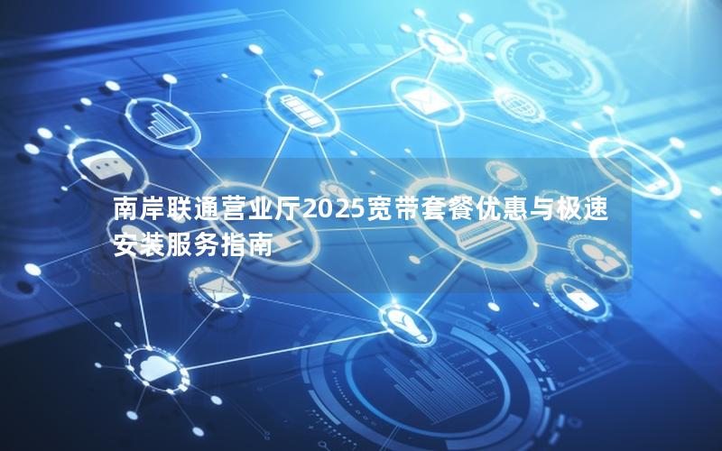 南岸联通营业厅2025宽带套餐优惠与极速安装服务指南