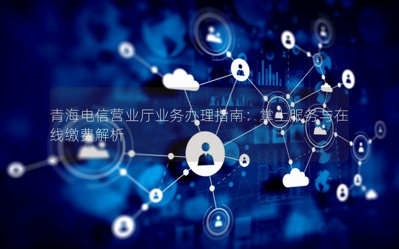 青海电信营业厅业务办理指南：掌上服务与在线缴费解析