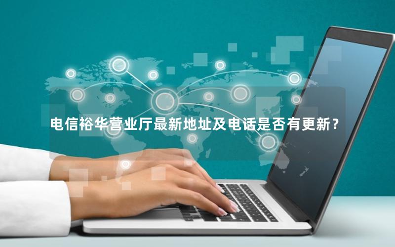 电信裕华营业厅最新地址及电话是否有更新？