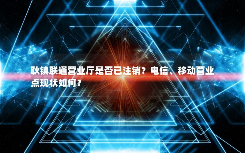 耿镇联通营业厅是否已注销？电信、移动营业点现状如何？