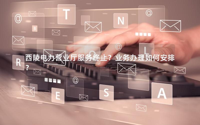 西陵电力营业厅服务终止？业务办理如何安排？
