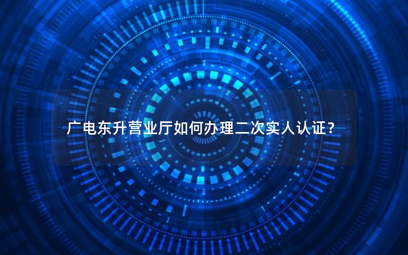 广电东升营业厅如何办理二次实人认证？