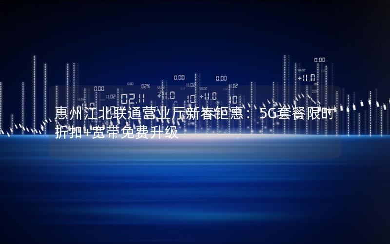 惠州江北联通营业厅新春钜惠：5G套餐限时折扣+宽带免费升级