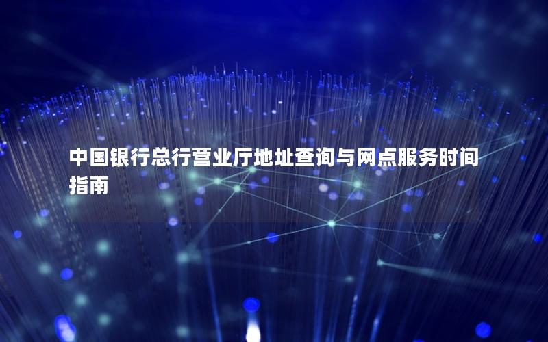 中国银行总行营业厅地址查询与网点服务时间指南