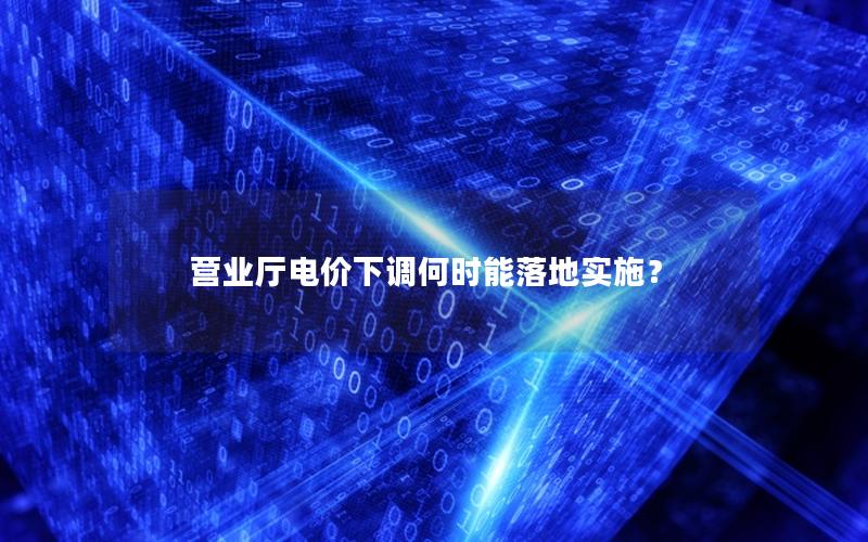 营业厅电价下调何时能落地实施？
