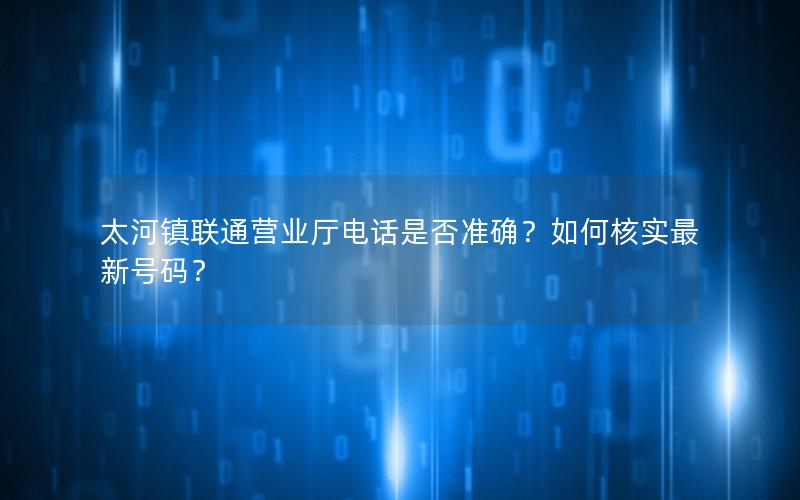 太河镇联通营业厅电话是否准确？如何核实最新号码？