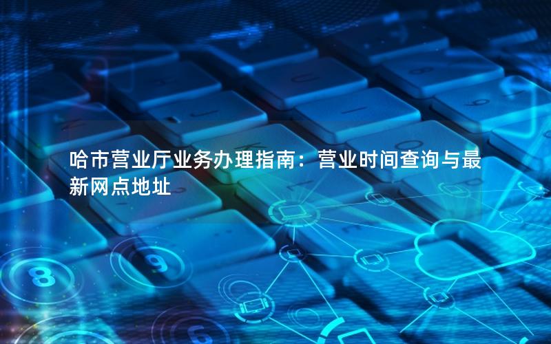 哈市营业厅业务办理指南：营业时间查询与最新网点地址
