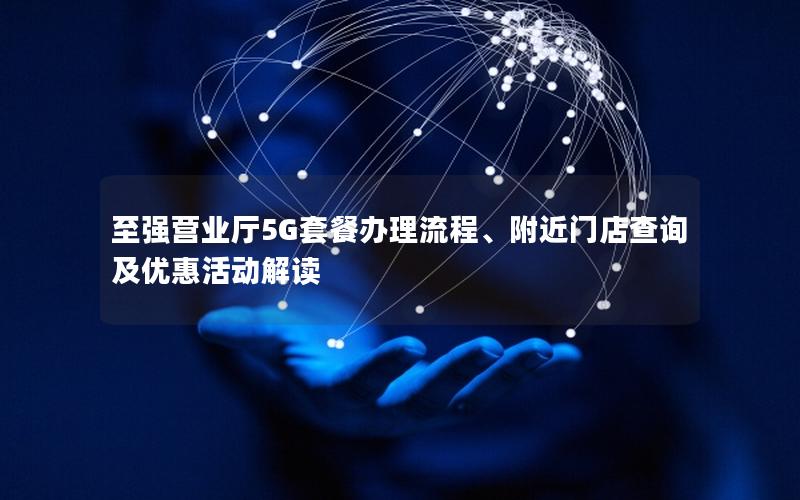至强营业厅5G套餐办理流程、附近门店查询及优惠活动解读