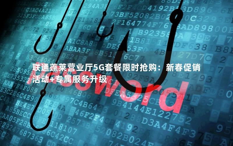 联通蓬莱营业厅5G套餐限时抢购：新春促销活动+专属服务升级