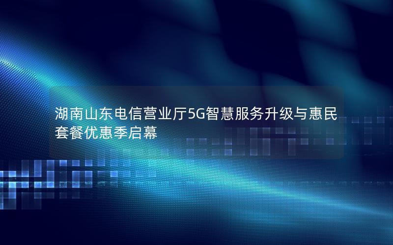 湖南山东电信营业厅5G智慧服务升级与惠民套餐优惠季启幕