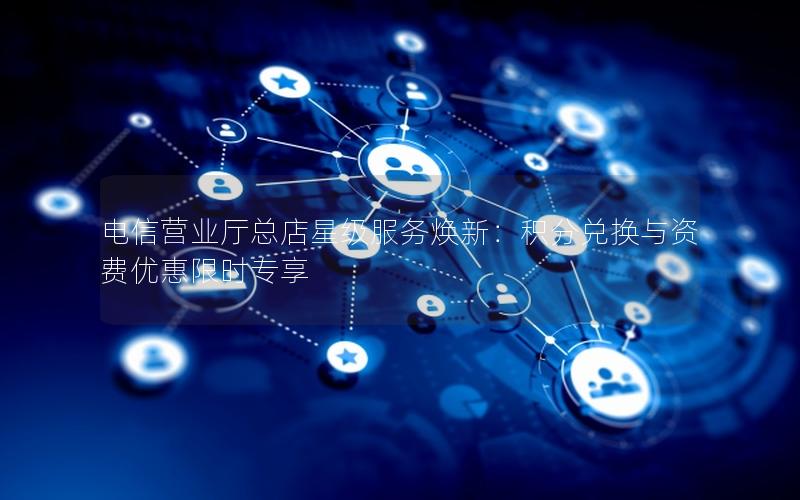 电信营业厅总店星级服务焕新：积分兑换与资费优惠限时专享