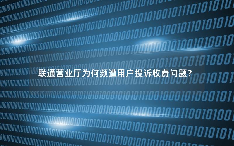 联通营业厅为何频遭用户投诉收费问题？