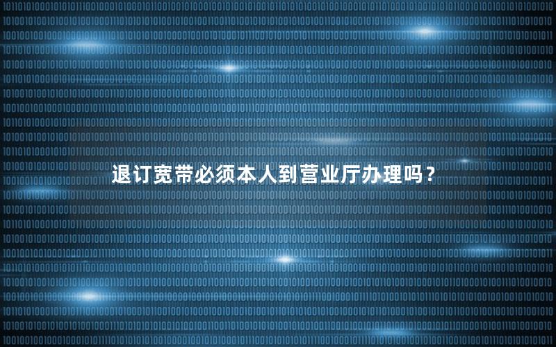 退订宽带必须本人到营业厅办理吗？